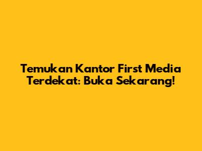 Temukan Kantor First Media Terdekat: Buka Sekarang!