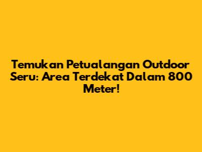 Temukan Petualangan Outdoor Seru: Area Terdekat Dalam 800 Meter!