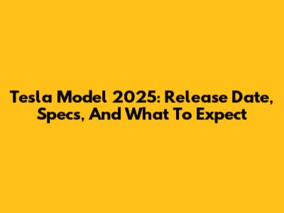 Tesla Model 2025: Release Date, Specs, And What To Expect