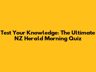 Test Your Knowledge: The Ultimate NZ Herald Morning Quiz