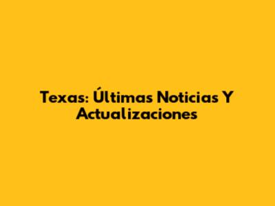 Texas: Últimas Noticias Y Actualizaciones