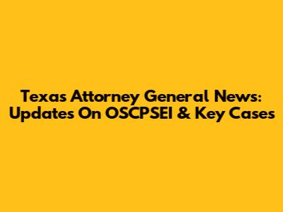 Texas Attorney General News: Updates On OSCPSEI & Key Cases