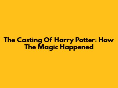 The Casting Of Harry Potter: How The Magic Happened