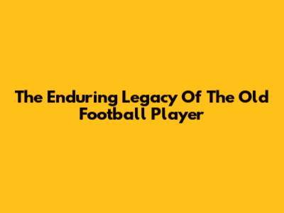 The Enduring Legacy Of The Old Football Player