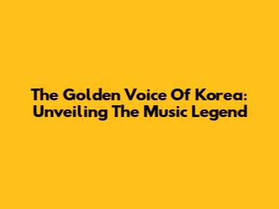 The Golden Voice Of Korea: Unveiling The Music Legend