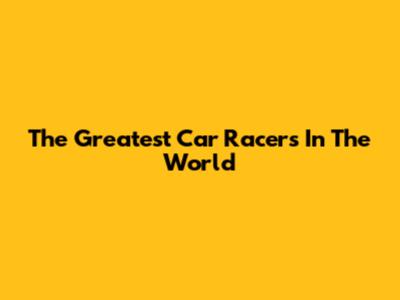 The Greatest Car Racers In The World