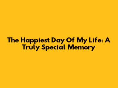 The Happiest Day Of My Life: A Truly Special Memory