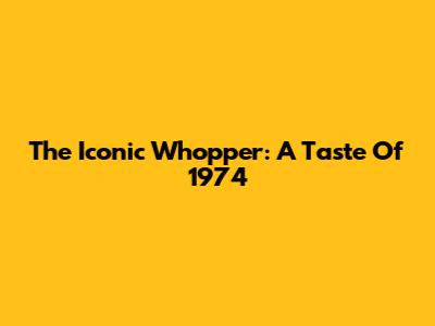 The Iconic Whopper: A Taste Of 1974