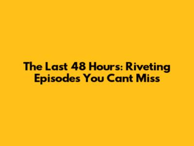 The Last 48 Hours: Riveting Episodes You Can't Miss