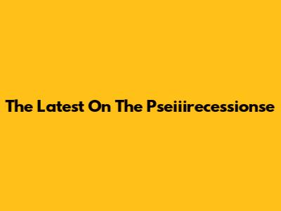 The Latest On The Pseiiirecessionse