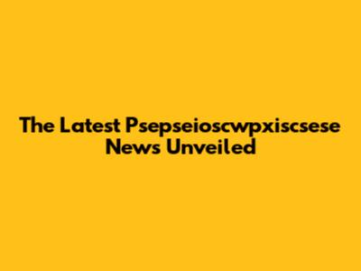 The Latest Psepseioscwpxiscsese News Unveiled