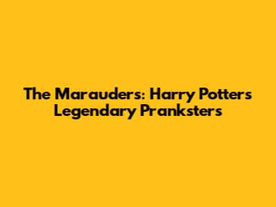The Marauders: Harry Potter's Legendary Pranksters