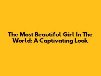 The Most Beautiful Girl In The World: A Captivating Look