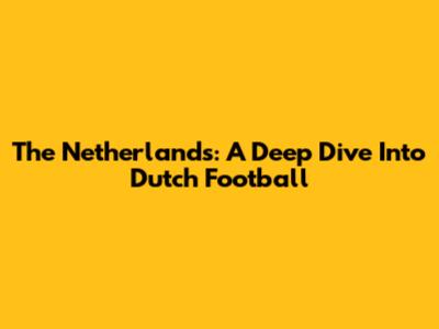 The Netherlands: A Deep Dive Into Dutch Football