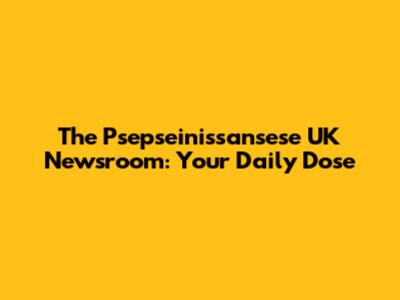 The Psepseinissansese UK Newsroom: Your Daily Dose