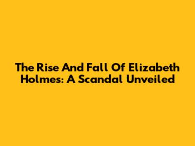 The Rise And Fall Of Elizabeth Holmes: A Scandal Unveiled