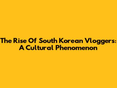 The Rise Of South Korean Vloggers: A Cultural Phenomenon