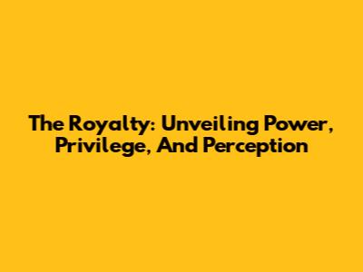 The Royalty: Unveiling Power, Privilege, And Perception