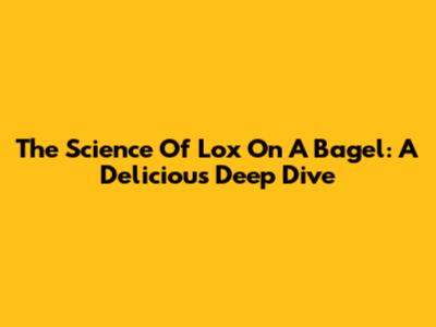 The Science Of Lox On A Bagel: A Delicious Deep Dive
