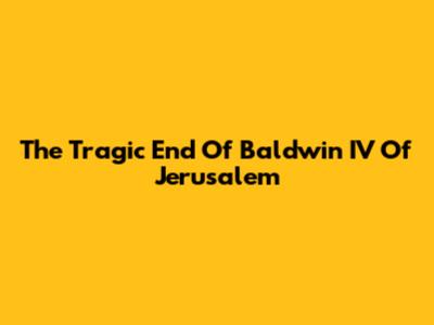 The Tragic End Of Baldwin IV Of Jerusalem