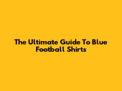 The Ultimate Guide To Blue Football Shirts