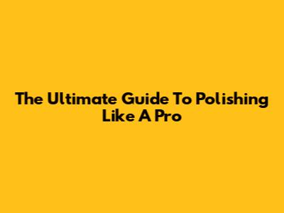 The Ultimate Guide To Polishing Like A Pro
