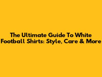 The Ultimate Guide To White Football Shirts: Style, Care & More