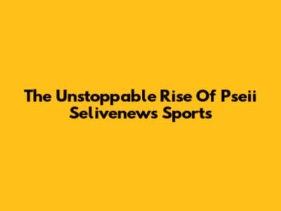 The Unstoppable Rise Of Pseii Selivenews Sports