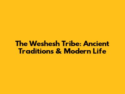 The Weshesh Tribe: Ancient Traditions & Modern Life