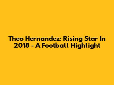 Theo Hernandez: Rising Star In 2018 - A Football Highlight