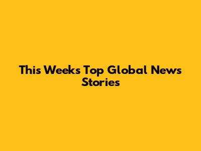 This Week's Top Global News Stories