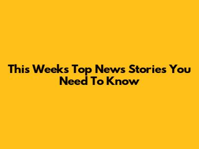This Week's Top News Stories You Need To Know
