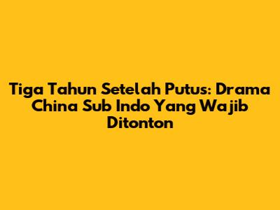 Tiga Tahun Setelah Putus: Drama China Sub Indo Yang Wajib Ditonton