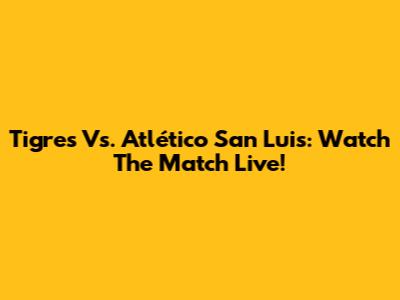 Tigres Vs. Atlético San Luis: Watch The Match Live!