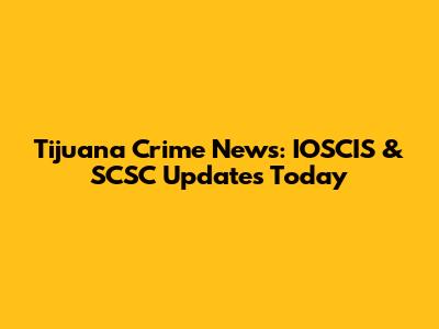 Tijuana Crime News: IOSCIS & SCSC Updates Today