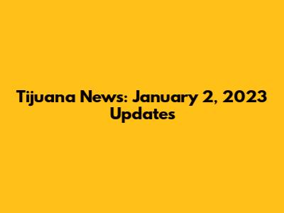 Tijuana News: January 2, 2023 Updates
