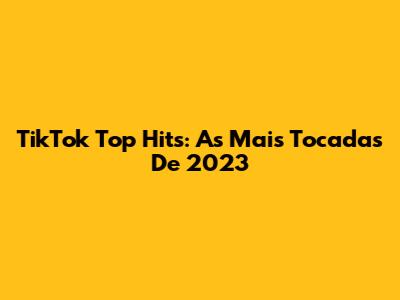 TikTok Top Hits: As Mais Tocadas De 2023