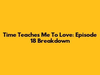 Time Teaches Me To Love: Episode 18 Breakdown