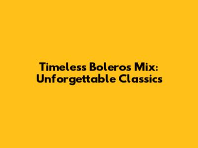 Timeless Boleros Mix: Unforgettable Classics