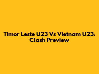 Timor Leste U23 Vs Vietnam U23: Clash Preview