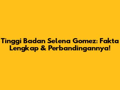 Tinggi Badan Selena Gomez: Fakta Lengkap & Perbandingannya!