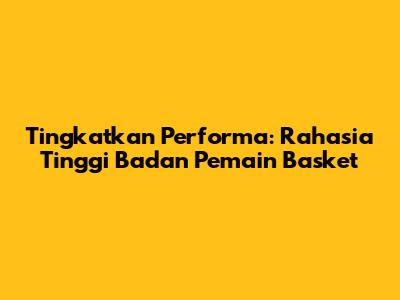 Tingkatkan Performa: Rahasia Tinggi Badan Pemain Basket