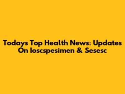 Today's Top Health News: Updates On Ioscspesimen & Sesesc