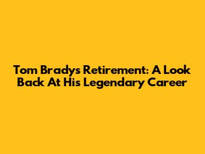 Tom Brady's Retirement: A Look Back At His Legendary Career