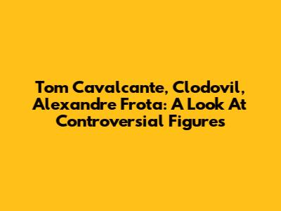 Tom Cavalcante, Clodovil, Alexandre Frota: A Look At Controversial Figures