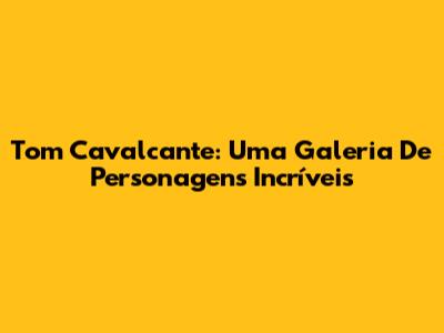 Tom Cavalcante: Uma Galeria De Personagens Incríveis