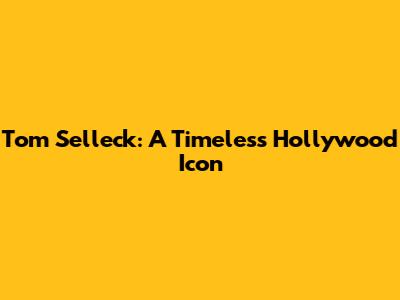 Tom Selleck: A Timeless Hollywood Icon