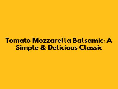 Tomato Mozzarella Balsamic: A Simple & Delicious Classic