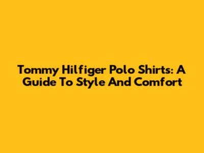 Tommy Hilfiger Polo Shirts: A Guide To Style And Comfort
