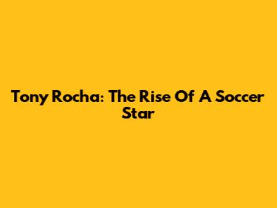 Tony Rocha: The Rise Of A Soccer Star